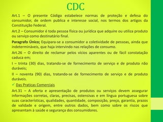 CDC
Art.1 – O presente Código estabelece normas de proteção e defesa do
consumidor, de ordem publica e interesse social, nos termos dos artigos da
Constituição Federal.
Art.2 – Consumidor é toda pessoa física ou jurídica que adquire ou utiliza produto
ou serviço como destinatário final.
Paragrafo Único; Equipara-se a consumidor a coletividade de pessoas, ainda que
indetermináveis, que haja intervindo nas relações de consumo.
Art.26 – O direito de reclamar pelos vícios aparentes ou de fácil constatação
caduca em;
I – trinta (30) dias, tratando-se de fornecimento de serviço e de produto não
duráveis;
II – noventa (90) dias, tratando-se de fornecimento de serviço e de produto
duráveis.
 Das Praticas Comerciais
Art.31 – A oferta e apresentação de produtos ou serviços devem assegurar
informações corretas, claras, precisas, ostensivas e em língua portuguesa sobre
suas características, qualidades, quantidade, composição, preço, garantia, prazos
de validade e origem, entre outros dados, bem como sobre os riscos que
apresentam à saúde e segurança dos consumidores.
 