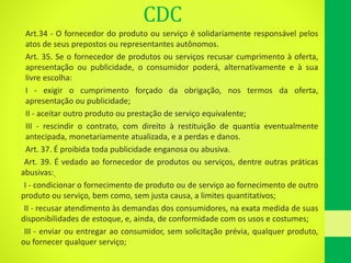 CDC
Art.34 - O fornecedor do produto ou serviço é solidariamente responsável pelos
atos de seus prepostos ou representantes autônomos.
Art. 35. Se o fornecedor de produtos ou serviços recusar cumprimento à oferta,
apresentação ou publicidade, o consumidor poderá, alternativamente e à sua
livre escolha:
I - exigir o cumprimento forçado da obrigação, nos termos da oferta,
apresentação ou publicidade;
II - aceitar outro produto ou prestação de serviço equivalente;
III - rescindir o contrato, com direito à restituição de quantia eventualmente
antecipada, monetariamente atualizada, e a perdas e danos.
Art. 37. É proibida toda publicidade enganosa ou abusiva.
•Art. 39. É vedado ao fornecedor de produtos ou serviços, dentre outras práticas
abusivas:
•I - condicionar o fornecimento de produto ou de serviço ao fornecimento de outro
produto ou serviço, bem como, sem justa causa, a limites quantitativos;
•II - recusar atendimento às demandas dos consumidores, na exata medida de suas
disponibilidades de estoque, e, ainda, de conformidade com os usos e costumes;
•III - enviar ou entregar ao consumidor, sem solicitação prévia, qualquer produto,
ou fornecer qualquer serviço;
 