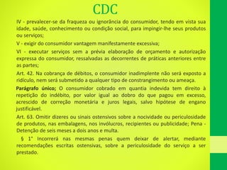 CDC
IV - prevalecer-se da fraqueza ou ignorância do consumidor, tendo em vista sua
idade, saúde, conhecimento ou condição social, para impingir-lhe seus produtos
ou serviços;
V - exigir do consumidor vantagem manifestamente excessiva;
VI - executar serviços sem a prévia elaboração de orçamento e autorização
expressa do consumidor, ressalvadas as decorrentes de práticas anteriores entre
as partes;
Art. 42. Na cobrança de débitos, o consumidor inadimplente não será exposto a
ridículo, nem será submetido a qualquer tipo de constrangimento ou ameaça.
Parágrafo único; O consumidor cobrado em quantia indevida tem direito à
repetição do indébito, por valor igual ao dobro do que pagou em excesso,
acrescido de correção monetária e juros legais, salvo hipótese de engano
justificável.
Art. 63. Omitir dizeres ou sinais ostensivos sobre a nocividade ou periculosidade
de produtos, nas embalagens, nos invólucros, recipientes ou publicidade; Pena -
Detenção de seis meses a dois anos e multa.
§ 1° Incorrerá nas mesmas penas quem deixar de alertar, mediante
recomendações escritas ostensivas, sobre a periculosidade do serviço a ser
prestado.
 
