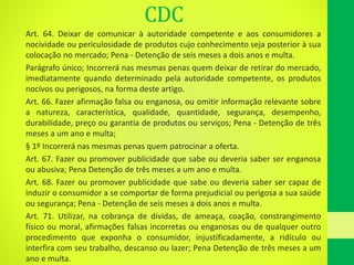 CDC
Art. 64. Deixar de comunicar à autoridade competente e aos consumidores a
nocividade ou periculosidade de produtos cujo conhecimento seja posterior à sua
colocação no mercado; Pena - Detenção de seis meses a dois anos e multa.
Parágrafo único; Incorrerá nas mesmas penas quem deixar de retirar do mercado,
imediatamente quando determinado pela autoridade competente, os produtos
nocivos ou perigosos, na forma deste artigo.
Art. 66. Fazer afirmação falsa ou enganosa, ou omitir informação relevante sobre
a natureza, característica, qualidade, quantidade, segurança, desempenho,
durabilidade, preço ou garantia de produtos ou serviços; Pena - Detenção de três
meses a um ano e multa;
§ 1º Incorrerá nas mesmas penas quem patrocinar a oferta.
Art. 67. Fazer ou promover publicidade que sabe ou deveria saber ser enganosa
ou abusiva; Pena Detenção de três meses a um ano e multa.
Art. 68. Fazer ou promover publicidade que sabe ou deveria saber ser capaz de
induzir o consumidor a se comportar de forma prejudicial ou perigosa a sua saúde
ou segurança; Pena - Detenção de seis meses a dois anos e multa.
Art. 71. Utilizar, na cobrança de dívidas, de ameaça, coação, constrangimento
físico ou moral, afirmações falsas incorretas ou enganosas ou de qualquer outro
procedimento que exponha o consumidor, injustificadamente, a ridículo ou
interfira com seu trabalho, descanso ou lazer; Pena Detenção de três meses a um
ano e multa.
 