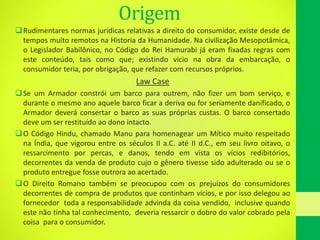 Origem
Rudimentares normas jurídicas relativas a direito do consumidor, existe desde de
tempos muito remotos na Historia da Humanidade. Na civilização Mesopotâmica,
o Legislador Babilônico, no Código do Rei Hamurabi já eram fixadas regras com
este conteúdo, tais como que; existindo vicio na obra da embarcação, o
consumidor teria, por obrigação, que refazer com recursos próprios.
Law Case
Se um Armador constrói um barco para outrem, não fizer um bom serviço, e
durante o mesmo ano aquele barco ficar a deriva ou for seriamente danificado, o
Armador deverá consertar o barco as suas próprias custas. O barco consertado
deve um ser restituído ao dono intacto.
O Código Hindu, chamado Manu para homenagear um Mítico muito respeitado
na Índia, que vigorou entre os séculos II a.C. até II d.C., em seu livro oitavo, o
ressarcimento por percas, e danos, tendo em vista os vícios redibitórios,
decorrentes da venda de produto cujo o gênero tivesse sido adulterado ou se o
produto entregue fosse outrora ao acertado.
O Direito Romano também se preocupou com os prejuízos do consumidores
decorrentes de compra de produtos que continham vícios, e por isso delegou ao
fornecedor toda a responsabilidade advinda da coisa vendido, inclusive quando
este não tinha tal conhecimento, deveria ressarcir o dobro do valor cobrado pela
coisa para o consumidor.
 