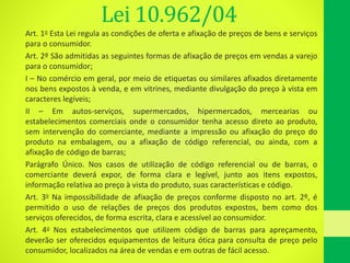 Lei 10.962/04
Art. 1o Esta Lei regula as condições de oferta e afixação de preços de bens e serviços
para o consumidor.
Art. 2º São admitidas as seguintes formas de afixação de preços em vendas a varejo
para o consumidor;
I – No comércio em geral, por meio de etiquetas ou similares afixados diretamente
nos bens expostos à venda, e em vitrines, mediante divulgação do preço à vista em
caracteres legíveis;
II – Em autos-serviços, supermercados, hipermercados, mercearias ou
estabelecimentos comerciais onde o consumidor tenha acesso direto ao produto,
sem intervenção do comerciante, mediante a impressão ou afixação do preço do
produto na embalagem, ou a afixação de código referencial, ou ainda, com a
afixação de código de barras;
Parágrafo Único. Nos casos de utilização de código referencial ou de barras, o
comerciante deverá expor, de forma clara e legível, junto aos itens expostos,
informação relativa ao preço à vista do produto, suas características e código.
Art. 3o Na impossibilidade de afixação de preços conforme disposto no art. 2º, é
permitido o uso de relações de preços dos produtos expostos, bem como dos
serviços oferecidos, de forma escrita, clara e acessível ao consumidor.
Art. 4o Nos estabelecimentos que utilizem código de barras para apreçamento,
deverão ser oferecidos equipamentos de leitura ótica para consulta de preço pelo
consumidor, localizados na área de vendas e em outras de fácil acesso.
 