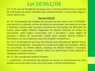 Lei 10.962/04
Art. 5o No caso de divergência de preços para o mesmo produto entre os sistemas
de informação de preços utilizados pelo estabelecimento, o consumidor pagará o
menor dentre eles.
Decreto 2181/97
Art. 9o A fiscalização das relações de consumo de que tratam a Lei no 8.078/90 ,
este Decreto e as demais normas de defesa do consumidor será exercida em todo
o território nacional pela Secretaria Nacional do Consumidor do Ministério da
Justiça, pelos órgãos federais integrantes do Sistema Nacional de Defesa do
Consumidor, pelos órgãos conveniados com a Secretaria e pelos órgãos de
proteção e defesa do consumidor criados pelos Estados, Distrito Federal e
Municípios, em suas respectivas áreas de atuação e competência.
Art. 10. A fiscalização de que trata este Decreto será efetuada por agentes fiscais,
oficialmente designados, vinculados aos respectivos órgãos de proteção e defesa
do consumidor, no âmbito federal, estadual, do Distrito Federal e municipal,
devidamente credenciados mediante Cédula de Identificação Fiscal, admitida a
delegação mediante convênio.
Art. 12. São consideradas práticas infrativa:
I - condicionar o fornecimento de produto ou serviço ao fornecimento de outro
produto ou serviço, bem como, sem justa causa, a limites quantitativos;
 