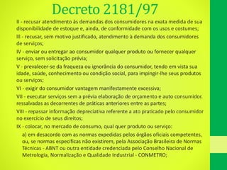 Decreto 2181/97
II - recusar atendimento às demandas dos consumidores na exata medida de sua
disponibilidade de estoque e, ainda, de conformidade com os usos e costumes;
lll - recusar, sem motivo justificado, atendimento à demanda dos consumidores
de serviços;
IV - enviar ou entregar ao consumidor qualquer produto ou fornecer qualquer
serviço, sem solicitação prévia;
V - prevalecer-se da fraqueza ou ignorância do consumidor, tendo em vista sua
idade, saúde, conhecimento ou condição social, para impingir-lhe seus produtos
ou serviços;
VI - exigir do consumidor vantagem manifestamente excessiva;
VII - executar serviços sem a prévia elaboração de orçamento e auto consumidor.
ressalvadas as decorrentes de práticas anteriores entre as partes;
VIII - repassar informação depreciativa referente a ato praticado pelo consumidor
no exercício de seus direitos;
IX - colocar, no mercado de consumo, qual quer produto ou serviço:
• a) em desacordo com as normas expedidas pelos órgãos oficiais competentes,
ou, se normas específicas não existirem, pela Associação Brasileira de Normas
Técnicas - ABNT ou outra entidade credenciada pelo Conselho Nacional de
Metrologia, Normalização e Qualidade Industrial - CONMETRO;
 