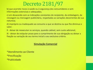 Decreto 2181/97
b) que acarrete riscos à saúde ou à segurança dos consumidores e sem
informações ostensivas e adequadas;
c) em desacordo com as indicações constantes do recipiente, da embalagem, da
rotulagem ou mensagem publicitária, respeitadas as variações decorrentes de sua
natureza;
d) impróprio ou inadequado ao consumo a que se destina ou que lhe diminua o
valor;
X - deixar de reexecutar os serviços, quando cabível, sem custo adicional;
XI - deixar de estipular prazo para o cumprimento de sua obrigação ou deixar a
fixação ou variação de seu termo inicial a seu exclusivo critério.
Simulação Comercial
*Atendimento ao Cliente
*Precificação
*Publicidade
 