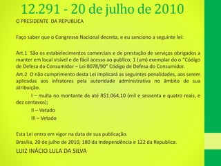 12.291 - 20 de julho de 2010
O PRESIDENTE DA REPUBLICA
Faço saber que o Congresso Nacional decreta, e eu sanciono a seguinte lei:
Art.1 São os estabelecimentos comerciais e de prestação de serviços obrigados a
manter em local visível e de fácil acesso ao publico; 1 (um) exemplar do o “Código
de Defesa do Consumidor – Lei 8078/90” Código de Defesa do Consumidor.
Art.2 O não cumprimento desta Lei implicará as seguintes penalidades, aos serem
aplicadas aos infratores pela autoridade administrativa no âmbito de sua
atribuição.
I – multa no montante de até R$1.064,10 (mil e sessenta e quatro reais, e
dez centavos);
II – Vetado
III – Vetado
Esta Lei entra em vigor na data de sua publicação.
Brasília, 20 de julho de 2010, 180 da Independência e 122 da Republica.
LUIZ INÁCIO LULA DA SILVA
 