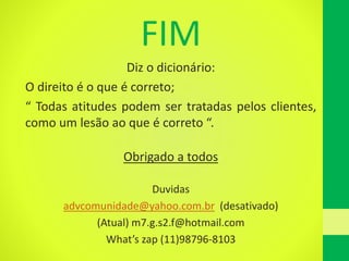 FIM
Diz o dicionário:
O direito é o que é correto;
“ Todas atitudes podem ser tratadas pelos clientes,
como um lesão ao que é correto “.
Obrigado a todos
Duvidas
advcomunidade@yahoo.com.br (desativado)
(Atual) m7.g.s2.f@hotmail.com
What’s zap (11)98796-8103
 