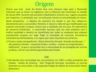 Origem
Ocorre que este ramo do direito teve uma alavanca logo após a Revolução
industrial, que se iniciou na Inglaterra; com a influencia dos iluministas na metade
do século XVIII. Durante este períodos trabalhadores tiveram seus lugares ocupados
por maquinas, e a produção, que era artesanal, tornou-se uma produção em massa.
Nesta perspectiva, o objetivo do comercio era vender e, por isto, voltava-se,
diretamente para o consumidor. Portanto, é natural a idéia de que modificações que
estavam ocorrendo na época. Ocorre que a realidade não era essa. Em decorrência
de comercio fortalecido, o consumidor buscava cada vez mais produtos com o
melhor qualidade e deveria ser beneficiado por todas as mudanças que estavam
acontecendo ocupava um lugar frágil na sociedade de consumo, tornando-se
vulnerável aos fornecedores, e as regras que estes impunham ao comercio.
Frente a todas consequências, Maria Antonieta Zarnado Donado elucida que ; “
não poderia o Direito – enquanto Ordem Jurídica – manter-se marginalizado e
indiferente”, já que o consumidor tem a necessidade de ser protegido por normas
jurídicas, e de ter seus direitos garantidos pelo Estado.
EUA
Atendendo esta necessidade dos consumidores em 1962 o então presidente dos
Estados Unidos da América, John Fitzgerald Kennedy, consolidou as normas
inerentes ao consumidor, o tão esperado Código de Defesa do Consumidor Norte-
Americano.
 