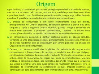 Origem
A partir disto; o consumidor passa a ser protegido pelo direito através de normas,
que se caracterizaram pelo uso de , entre outros, medidas preventivas, coercitivas
e punitivas, tendo como finalidade e proteção à saúde, à segurança, à liberdade de
escolha e à igualdade de condições nos contratos aos consumidores.
O Direito do consumidor é um ramo relativamente novo do direito,
principalmente no Direito Brasileiro. Entretanto somente a partir dos anos
cinquenta, após a segunda Guerra Mundial, quando surge a sociedade de
massa com contratos e produtos padronizados, porque se iniciou uma
construção mais solida no sentido de harmonizar as relações de consumo.
Os consumidores passaram a ganhar proteção contra os abusos sofridos,
tornando-se uma preocupação social, principalmente nos países da América e
da Europa Ocidental que se destacavam por serem pioneiros na criação de
Órgãos de defesa do consumidor.
Existem, no entanto evidências implícitas da existência de regras entre
consumidores e fornecedores de serviços e produtos em diversos códigos.,
constituições e tratados, bem antes de criação do Direito do consumidor. Já no
antigo código de Hamurabi certas regras que, ainda que indiretamente, visavam
proteger o consumidor. Assim, por exemplo, a Lei nº 233 rezava que o arquiteto
que viesse a construir uma casa cujas paredes se revelassem deficientes, teria a
obrigação de reconstrui-las ou consolida-las as suas próprias expensas. As
consequências para desabamentos com vitimas fatais eram ainda mais severas;
 