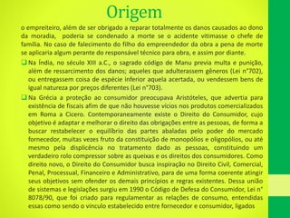 Origem
o empreiteiro, além de ser obrigado a reparar totalmente os danos causados ao dono
da moradia, poderia se condenado a morte se o acidente vitimasse o chefe de
família. No caso de falecimento do filho do empreendedor da obra a pena de morte
se aplicaria algum perante do responsável técnico para obra, e assim por diante.
 Na Índia, no século XIII a.C., o sagrado código de Manu previa multa e punição,
além de ressarcimento dos danos; aqueles que adulterassem gêneros (Lei n°702),
ou entregassem coisa de espécie inferior aquela acertada, ou vendessem bens de
igual natureza por preços diferentes (Lei n°703).
 Na Grécia a proteção ao consumidor preocupava Aristóteles, que advertia para
existência de fiscais afim de que não houvesse vícios nos produtos comercializados
em Roma a Cicero. Contemporaneamente existe o Direito do Consumidor, cujo
objetivo é adaptar e melhorar o direito das obrigações entre as pessoas, de forma a
buscar restabelecer o equilíbrio das partes abaladas pelo poder do mercado
fornecedor, muitas vezes fruto da constituição de monopólios e oligopólios, ou até
mesmo pela displicência no tratamento dado as pessoas, constituindo um
verdadeiro rolo compressor sobre as queixas e os direitos dos consumidores. Como
direito novo, o Direito do Consumidor busca inspiração no Direito Civil, Comercial,
Penal, Processual, Financeiro e Administrativo, para de uma forma coerente atingir
seus objetivos sem ofender os demais princípios e regras existentes. Dessa união
de sistemas e legislações surgiu em 1990 o Código de Defesa do Consumidor, Lei n°
8078/90, que foi criado para regulamentar as relações de consumo, entendidas
essas como sendo o vinculo estabelecido entre fornecedor e consumidor, ligados
 