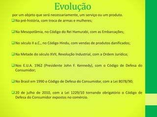 Evolução
por um objeto que será necessariamente, um serviço ou um produto.
Na pré-história, com troca de armas e mulheres;
Na Mesopotâmia, no Código do Rei Hamurabi, com as Embarcações;
No século II a.C., no Código Hindu, com vendas de produtos danificados;
Na Metade do século XVII, Revolução Industrial, com a Ordem Jurídica;
Nos E.U.A. 1962 (Presidente John F. Kennedy), com o Código de Defesa do
Consumidor;
No Brasil em 1990 o Código de Defesa do Consumidor, com a Lei 8078/90;
20 de julho de 2010, com a Lei 1229/10 tornando obrigatório o Código de
Defesa do Consumidor expostos no comércio.
 