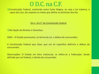 O D.C. na C.F.
Constituição Federal, conhecida como Carta Magna, ou seja a Lei máxima, o
caput das Leis, diz respeito as metas que define as diretrizes das leis.
Diz o Art.5° da Constituição Federal
Na Seção de Direitos e Garantias;
XXXII – O Estado promoverá, na forma da Lei, a defesa do consumidor;
A Constituição Federal quis dizer, que em lei especifica definiria a defesa do
consumidor.
Observações: O Estado em letra maiúscula, se refere-se a Federação. Sendo
definido por Lei Federal, o direito do consumidor.
 
