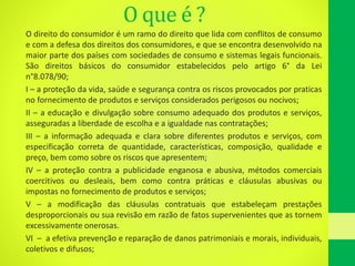 O que é ?
O direito do consumidor é um ramo do direito que lida com conflitos de consumo
e com a defesa dos direitos dos consumidores, e que se encontra desenvolvido na
maior parte dos países com sociedades de consumo e sistemas legais funcionais.
São direitos básicos do consumidor estabelecidos pelo artigo 6° da Lei
n°8.078/90;
I – a proteção da vida, saúde e segurança contra os riscos provocados por praticas
no fornecimento de produtos e serviços considerados perigosos ou nocivos;
II – a educação e divulgação sobre consumo adequado dos produtos e serviços,
asseguradas a liberdade de escolha e a igualdade nas contratações;
III – a informação adequada e clara sobre diferentes produtos e serviços, com
especificação correta de quantidade, características, composição, qualidade e
preço, bem como sobre os riscos que apresentem;
IV – a proteção contra a publicidade enganosa e abusiva, métodos comerciais
coercitivos ou desleais, bem como contra práticas e cláusulas abusivas ou
impostas no fornecimento de produtos e serviços;
V – a modificação das cláusulas contratuais que estabeleçam prestações
desproporcionais ou sua revisão em razão de fatos supervenientes que as tornem
excessivamente onerosas.
VI – a efetiva prevenção e reparação de danos patrimoniais e morais, individuais,
coletivos e difusos;
 