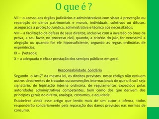 O que é ?
VII – o acesso aos órgãos judiciários e administrativos com vistas à prevenção ou
reparação de danos patrimoniais e morais, individuais, coletivos ou difusos,
assegurada a proteção Jurídica, administrativa e técnica aos necessitados;
VIII – a facilitação da defesa de seus direitos, inclusive com a inversão do ônus da
prova, a seu favor, no processo civil, quando, a critério do juiz, for verossímil a
alegação ou quando for ele hipossuficiente, segundo as regras ordinárias de
experiências;
IX – (Vetado);
X – a adequada e eficaz prestação dos serviços públicos em geral.
Responsabilidade Solidária
Segundo o Art.7° da mesma lei, os direitos previstos neste código não excluem
outros decorrentes de tratados ou convenções internacionais de que o Brasil seja
signatário, de legislação interna ordinária, de regulamentos expedidos pelas
autoridades administrativas competentes, bem como dos que derivem dos
princípios gerais do direito, analogia, costumes, e equidade.
Estabelece ainda esse artigo que lendo mais de um autor a ofensa, todos
responderão solidariamente pela reparação dos danos previstos nas normas de
consumo.
 