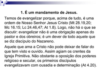 1. É um mandamento de Jesus.
Temos de evangelizar porque, acima de tudo, é uma
ordem de Nosso Senhor Jesus Cristo (Mt 28.19,20;
Mc 16.15; Lc 24.46,47; At 1.8). Logo, não há o que se
discutir: evangelizar não é uma obrigação apenas do
pastor e dos obreiros; é um dever de todo aquele que
se diz discípulo do Nazareno.
Aquele que ama a Cristo não pode deixar de falar do
que tem visto e ouvido. Assim agiam os crentes da
Igreja Primitiva. Não obstante a oposição dos poderes
religioso e secular, os primeiros discípulos
evangelizavam com ousadia e determinação (At 4.20).
 