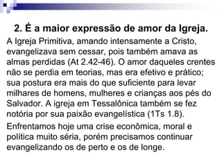 2. É a maior expressão de amor da Igreja.
A Igreja Primitiva, amando intensamente a Cristo,
evangelizava sem cessar, pois também amava as
almas perdidas (At 2.42-46). O amor daqueles crentes
não se perdia em teorias, mas era efetivo e prático;
sua postura era mais do que suficiente para levar
milhares de homens, mulheres e crianças aos pés do
Salvador. A igreja em Tessalônica também se fez
notória por sua paixão evangelística (1Ts 1.8).
Enfrentamos hoje uma crise econômica, moral e
política muito séria, porém precisamos continuar
evangelizando os de perto e os de longe.
 