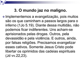 3. O mundo jaz no maligno.
 Implementemos a evangelização, pois muitos
são os que caminham a passos largos para o
inferno (1Jo 5.19). Diante dessa multidão, não
podemos ficar indiferentes. Uns acham-se
aprisionados pelas drogas. Outros, pela
devassidão e pela violência. E outros, ainda,
por falsas religiões. Precisamos evangelizar
esses cativos. Somente Jesus Cristo pode
libertar os oprimidos das cadeias espirituais
(Jd vv.22,23).
 