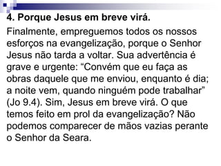 4. Porque Jesus em breve virá.
Finalmente, empreguemos todos os nossos
esforços na evangelização, porque o Senhor
Jesus não tarda a voltar. Sua advertência é
grave e urgente: “Convém que eu faça as
obras daquele que me enviou, enquanto é dia;
a noite vem, quando ninguém pode trabalhar”
(Jo 9.4). Sim, Jesus em breve virá. O que
temos feito em prol da evangelização? Não
podemos comparecer de mãos vazias perante
o Senhor da Seara.
 