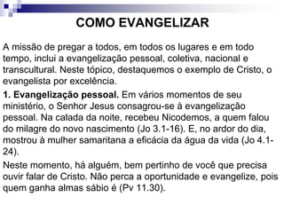 COMO EVANGELIZAR
A missão de pregar a todos, em todos os lugares e em todo
tempo, inclui a evangelização pessoal, coletiva, nacional e
transcultural. Neste tópico, destaquemos o exemplo de Cristo, o
evangelista por excelência.
1. Evangelização pessoal. Em vários momentos de seu
ministério, o Senhor Jesus consagrou-se à evangelização
pessoal. Na calada da noite, recebeu Nicodemos, a quem falou
do milagre do novo nascimento (Jo 3.1-16). E, no ardor do dia,
mostrou à mulher samaritana a eficácia da água da vida (Jo 4.1-
24).
Neste momento, há alguém, bem pertinho de você que precisa
ouvir falar de Cristo. Não perca a oportunidade e evangelize, pois
quem ganha almas sábio é (Pv 11.30).
 