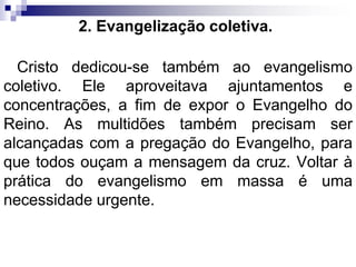2. Evangelização coletiva.
Cristo dedicou-se também ao evangelismo
coletivo. Ele aproveitava ajuntamentos e
concentrações, a fim de expor o Evangelho do
Reino. As multidões também precisam ser
alcançadas com a pregação do Evangelho, para
que todos ouçam a mensagem da cruz. Voltar à
prática do evangelismo em massa é uma
necessidade urgente.
 