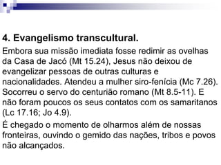 4. Evangelismo transcultural.
Embora sua missão imediata fosse redimir as ovelhas
da Casa de Jacó (Mt 15.24), Jesus não deixou de
evangelizar pessoas de outras culturas e
nacionalidades. Atendeu a mulher siro-fenícia (Mc 7.26).
Socorreu o servo do centurião romano (Mt 8.5-11). E
não foram poucos os seus contatos com os samaritanos
(Lc 17.16; Jo 4.9).
É chegado o momento de olharmos além de nossas
fronteiras, ouvindo o gemido das nações, tribos e povos
não alcançados.
 