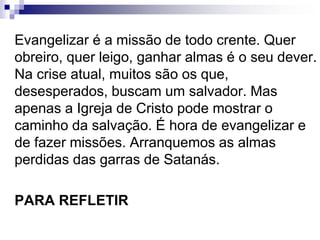 Evangelizar é a missão de todo crente. Quer
obreiro, quer leigo, ganhar almas é o seu dever.
Na crise atual, muitos são os que,
desesperados, buscam um salvador. Mas
apenas a Igreja de Cristo pode mostrar o
caminho da salvação. É hora de evangelizar e
de fazer missões. Arranquemos as almas
perdidas das garras de Satanás.
PARA REFLETIR
 