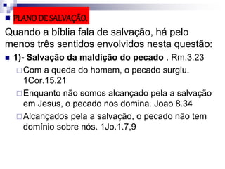  PLANO DE SALVAÇÃO.
Quando a bíblia fala de salvação, há pelo
menos três sentidos envolvidos nesta questão:
 1)- Salvação da maldição do pecado . Rm.3.23
Com a queda do homem, o pecado surgiu.
1Cor.15.21
Enquanto não somos alcançado pela a salvação
em Jesus, o pecado nos domina. Joao 8.34
Alcançados pela a salvação, o pecado não tem
domínio sobre nós. 1Jo.1.7,9
 