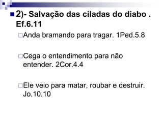  2)- Salvação das ciladas do diabo .
Ef.6.11
Anda bramando para tragar. 1Ped.5.8
Cega o entendimento para não
entender. 2Cor.4.4
Ele veio para matar, roubar e destruir.
Jo.10.10
 