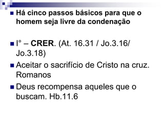  Há cinco passos básicos para que o
homem seja livre da condenação
 I° – CRER. (At. 16.31 / Jo.3.16/
Jo.3.18)
 Aceitar o sacrifício de Cristo na cruz.
Romanos
 Deus recompensa aqueles que o
buscam. Hb.11.6
 