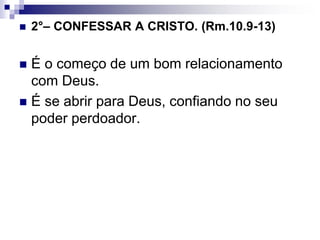  2°– CONFESSAR A CRISTO. (Rm.10.9-13)
 É o começo de um bom relacionamento
com Deus.
 É se abrir para Deus, confiando no seu
poder perdoador.
 
