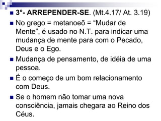  3°- ARREPENDER-SE. (Mt.4.17/ At. 3.19)
 No grego = metanoeõ = “Mudar de
Mente”, é usado no N.T. para indicar uma
mudança de mente para com o Pecado,
Deus e o Ego.
 Mudança de pensamento, de idéia de uma
pessoa.
 É o começo de um bom relacionamento
com Deus.
 Se o homem não tomar uma nova
consciência, jamais chegara ao Reino dos
Céus.
 