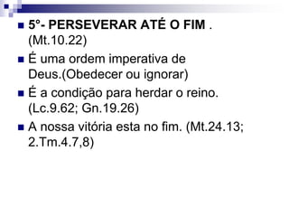  5°- PERSEVERAR ATÉ O FIM .
(Mt.10.22)
 É uma ordem imperativa de
Deus.(Obedecer ou ignorar)
 É a condição para herdar o reino.
(Lc.9.62; Gn.19.26)
 A nossa vitória esta no fim. (Mt.24.13;
2.Tm.4.7,8)
 
