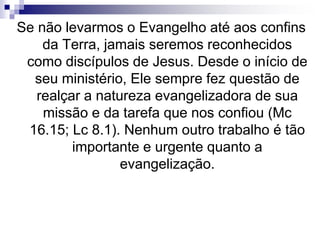 Se não levarmos o Evangelho até aos confins
da Terra, jamais seremos reconhecidos
como discípulos de Jesus. Desde o início de
seu ministério, Ele sempre fez questão de
realçar a natureza evangelizadora de sua
missão e da tarefa que nos confiou (Mc
16.15; Lc 8.1). Nenhum outro trabalho é tão
importante e urgente quanto a
evangelização.
 