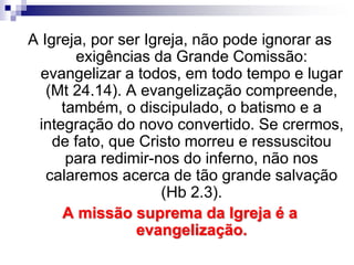 A Igreja, por ser Igreja, não pode ignorar as
exigências da Grande Comissão:
evangelizar a todos, em todo tempo e lugar
(Mt 24.14). A evangelização compreende,
também, o discipulado, o batismo e a
integração do novo convertido. Se crermos,
de fato, que Cristo morreu e ressuscitou
para redimir-nos do inferno, não nos
calaremos acerca de tão grande salvação
(Hb 2.3).
A missão suprema da Igreja é a
evangelização.
 