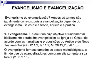 Evangelismo ou evangelização? Ambos os termos são
igualmente corretos, pois a evangelização depende do
evangelismo. Se este é a teoria, aquela é a prática.
1. Evangelismo. É a doutrina cujo objetivo é fundamentar
biblicamente o trabalho evangelístico da Igreja de Cristo, de
acordo com as narrativas e proposições do Antigo e do Novo
Testamentos (Gn 12.1,2; Is 11.9; Mt 28.19,20; At 1.8).
O evangelismo fornece também as bases metodológicas, a
fim de que os evangelizadores cumpram eficazmente a sua
tarefa (2Tm 2.15).
EVANGELISMO E EVANGELIZAÇÃO
 