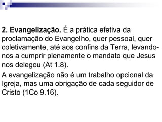 2. Evangelização. É a prática efetiva da
proclamação do Evangelho, quer pessoal, quer
coletivamente, até aos confins da Terra, levando-
nos a cumprir plenamente o mandato que Jesus
nos delegou (At 1.8).
A evangelização não é um trabalho opcional da
Igreja, mas uma obrigação de cada seguidor de
Cristo (1Co 9.16).
 