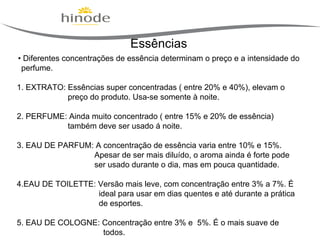 Essências
• Diferentes concentrações de essência determinam o preço e a intensidade do
perfume.
1. EXTRATO: Essências super concentradas ( entre 20% e 40%), elevam o
preço do produto. Usa-se somente à noite.
2. PERFUME: Ainda muito concentrado ( entre 15% e 20% de essência)
também deve ser usado á noite.
3. EAU DE PARFUM: A concentração de essência varia entre 10% e 15%.
Apesar de ser mais diluído, o aroma ainda é forte pode
ser usado durante o dia, mas em pouca quantidade.
4.EAU DE TOILETTE: Versão mais leve, com concentração entre 3% a 7%. É
ideal para usar em dias quentes e até durante a prática
de esportes.
5. EAU DE COLOGNE: Concentração entre 3% e 5%. É o mais suave de
todos.

 