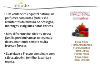  

                                                

• Um verdadeiro coquetel natural, os
perfumes com notas frutais são
resultantes da mistura de pêssegos,
morangos, e algumas notas cítricas.
• Mas, diferente dos cítricos, nessa
família predominam as notas mais
doces, mantendo sempre muita
leveza e frescor.
                                            
• Suavidade e Frescor combinam com
sálvia, alecrim, tomilho, lavanda e
menta.

Floral Floral
Floral Amadeirado
Floral Aquático
Floral Cítrico
Floral Fresco
Floral Frutal
Floral Oriental

 