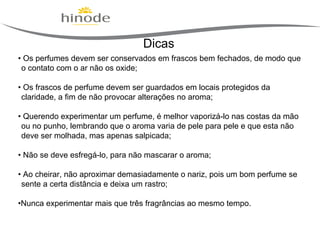 Dicas
• Os perfumes devem ser conservados em frascos bem fechados, de modo que
o contato com o ar não os oxide;
• Os frascos de perfume devem ser guardados em locais protegidos da
claridade, a fim de não provocar alterações no aroma;
• Querendo experimentar um perfume, é melhor vaporizá-lo nas costas da mão
ou no punho, lembrando que o aroma varia de pele para pele e que esta não
deve ser molhada, mas apenas salpicada;
• Não se deve esfregá-lo, para não mascarar o aroma;
• Ao cheirar, não aproximar demasiadamente o nariz, pois um bom perfume se
sente a certa distância e deixa um rastro;
•Nunca experimentar mais que três fragrâncias ao mesmo tempo.

 