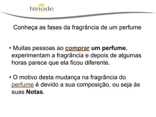 Conheça as fases da fragrância de um perfume
• Muitas pessoas ao comprar um perfume,
experimentam a fragrância e depois de algumas
horas parece que ela ficou diferente.
• O motivo desta mudança na fragrância do
perfume é devido a sua composição, ou seja às
suas Notas.

 