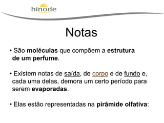 Notas
• São moléculas que compõem a estrutura
de um perfume.
• Existem notas de saída, de corpo e de fundo e,
cada uma delas, demora um certo período para
serem evaporadas.
• Elas estão representadas na pirâmide olfativa:

 