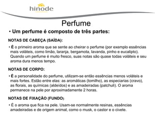 Perfume
• Um perfume é composto de três partes:
NOTAS DE CABEÇA (SAÍDA):
• É o primeiro aroma que se sente ao cheirar o perfume (por exemplo essências
mais voláteis, como limão, laranja, bergamota, lavanda, pinho e eucalipto).
Quando um perfume é muito fresco, suas notas são quase todas voláteis e seu
aroma dura menos tempo.
NOTAS DE CORPO:
• É a personalidade do perfume, utilizam-se então essências menos voláteis e
mais fortes. Estão entre elas: as aromáticas (tomilho), as especiarias (cravo),
as florais, as químicas (aldeídos) e as amadeiradas (patchuli). O aroma
permanece na pele por aproximadamente 2 horas.
NOTAS DE FIXAÇÃO (FUNDO):
• É o aroma que fica na pele. Usam-se normalmente resinas, essências
amadeiradas e de origem animal, como o musk, o castor e o civete.

 