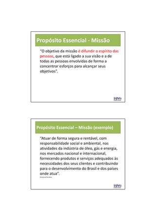 Propósito Essencial ‐ Missão
 “O objetivo da missão é difundir o espírito das 
                        é difundir o espírito das 
 pessoas, que está ligado a sua visão e a de 
 pessoas        tá li d          iã       d
 todas as pessoas envolvidas de forma a 
 concentrar esforços para alcançar seus 
 objetivos”.




Propósito Essencial – Missão (exemplo)

 “Atuar de forma segura e rentável, com 
 responsabilidade social e ambiental, nas 
          bilid d     i l     bi t l
 atividades da indústria de óleo, gás e energia, 
 nos mercados nacional e internacional, 
 fornecendo produtos e serviços adequados às 
 necessidades dos seus clientes e contribuindo 
 para o desenvolvimento do Brasil e dos países 
 onde atua”.
 Missão da Petrobrás
 