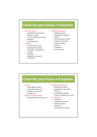Check‐list para Forças e Fraquezas
•   Recursos Humanos                     •   Marketing / Comercial
     – Capacidade dos funcionários            – Qualidade serviços
     – Políticas e culturas                   – Quantidade de produtos / 
     – Turnover (rodízio funcionários)          serviços
     – Satisfação                             – Diferenciação dos serviços
     – Desenvolvimento                        – Canais de comunicação
•   Processos                                 – Serviços ao cliente
     – Controle matéria‐prima                 – Pesquisas
     – Capacidade de produção                 – Propaganda
     – Instalações e equipamentos             – Força de vendas
     – Estoques
     – Qualidade
     – Eficiência no trânsito de 
        documentos




Check‐list para Forças e Fraquezas
•   Finanças                             •   Tecnologia da Informação
     – Alavancagem financeira                 – Velocidade e resposta
     – Alavancagem operacional                – Qualidade das informações 
     – Relações com acionistas                   correntes
     – Situação fiscal                        – Capacidade de expansão
•   Pesquisa e Desenvolvimento                – Sistema orientado para o usuário
     – Capacidade de P & D de processo   •   Time Gerencial
                                              – Habilidades
                                              – Congruência de valores
                                              – Espírito de equipe
                                              – Experiência
                                              – Coordenação de esforços
 