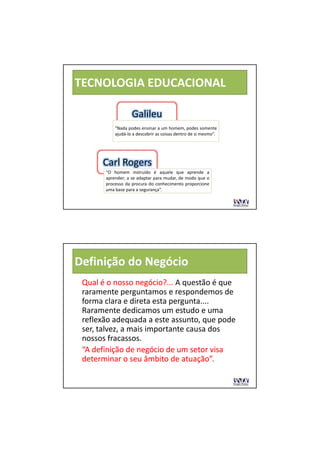 TECNOLOGIA EDUCACIONAL

                   Galileu 
                   Galileu
           “Nada podes ensinar a um homem, podes somente
           ajudá‐lo a descobrir as coisas dentro de si mesmo”.




      Carl Rogers 
      Carl Rogers
       “O homem instruído é aquele que aprende a
       aprender; a se adaptar para mudar, de modo que o
       processo da procura do conhecimento proporcione
       uma base para a segurança”.




Definição do Negócio
 Qual é o nosso negócio?... 
 Qual é o nosso negócio?... A questão é que 
 raramente perguntamos e respondemos de 
 raramente perguntamos e respondemos de
 forma clara e direta esta pergunta.... 
 Raramente dedicamos um estudo e uma 
 reflexão adequada a este assunto, que pode 
 ser, talvez, a mais importante causa dos 
 nossos fracassos.
 nossos fracassos.
 “A definição de negócio de um setor visa 
 determinar o seu âmbito de atuação”.
 