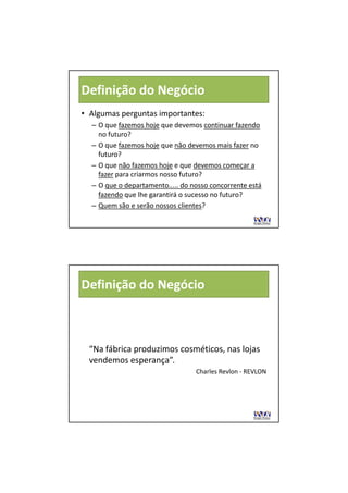 Definição do Negócio
• Algumas perguntas importantes:
  –OO que fazemos hoje que devemos continuar fazendo
           f        h j     d             i     f   d
    no futuro?
  – O que fazemos hoje que não devemos mais fazer no 
    futuro?
  – O que não fazemos hoje e que devemos começar a 
    fazer para criarmos nosso futuro?
          para criarmos nosso futuro?
  – O que o departamento..... do nosso concorrente está 
    fazendo que lhe garantirá o sucesso no futuro?
  – Quem são e serão nossos clientes?




Definição do Negócio



  “Na fábrica produzimos cosméticos, nas lojas 
  vendemos esperança”.
                                  Charles Revlon
                                  Ch l R l ‐ REVLON
 