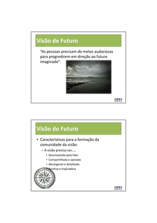 Visão de Futuro
  “As pessoas precisam de metas audaciosas 
  para progredirem em direção ao futuro 
             di        di ã      f t
  imaginado”.




Visão do Futuro
• Características para a formação da 
  comunidade da visão:
        id d d i ã
  – A visão precisa ser.....
     •   Desenvolvida pelo líder
     •   Compartilhada e apoiada
     •   Abrangente e detalhada
     •   Positiva e inspiradora
 