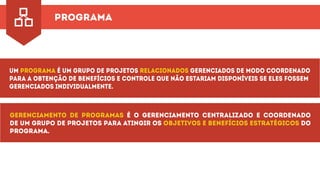 programa
Um é um grupo de projetos gerenciados de modo coordenadoPrograma relacionados
para a obtenção de benefícios e controle que não estariam disponíveis se eles fossem
gerenciados individualmente.
Gerenciamento de programas é o gerenciamento centralizado e coordenado
de um grupo de projetos para atingir os doobjetivos e benefícios estratégicos
programa.
 