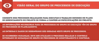 Visão Geral do Grupo de Processos de execução
Consiste nos processos realizados para executar o trabalho definido no plano
de gerenciamento do projeto de forma a cumprir as especificações do projeto.
As informações necessárias para os processos do grupo de execução vêm do grupo
de processos de planejamento.
As entregas e dados de desempenho são geradas neste grupo de processos.
Se ocorrerem mudanças. Deve ser utilizado o processo Realizar o Controle
Integrado de Mudanças do grupo de processos de Monitoramento e Controle.
 