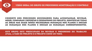 Visão Geral do Grupo de Processos Monitoração e Controle
Consiste nos processos necessários para acompanhar, revisar,
medir, comparar e reportar o desempenho do projeto, identificar todas
as áreas nas quais serão necessárias mudanças nos planos e iniciar
as mudanças nos planos e iniciar as mudanças correspondentes.
Este grupo está preocupado em revisar o progresso do trabalho
atual, a fase do projeto e o projeto como um todo.
 